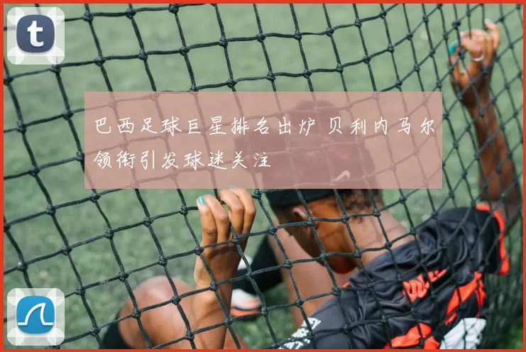 巴西足球巨星排名出炉 贝利内马尔领衔引发球迷关注