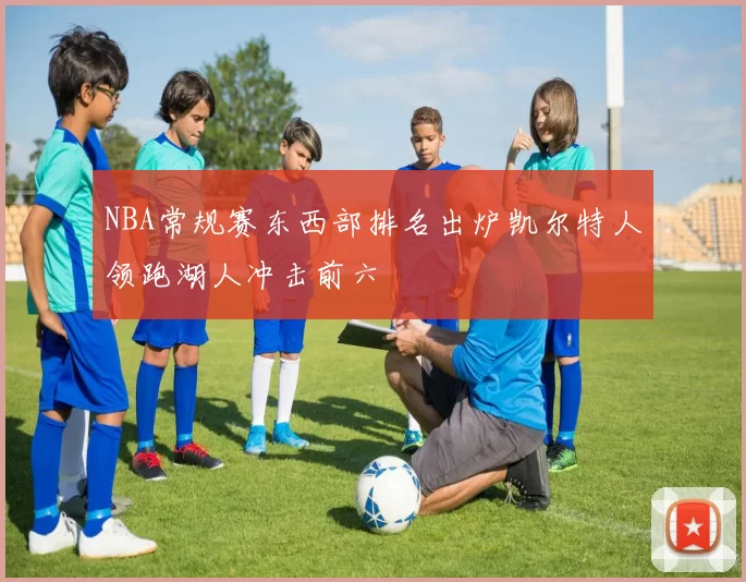 NBA常规赛东西部排名出炉凯尔特人领跑湖人冲击前六