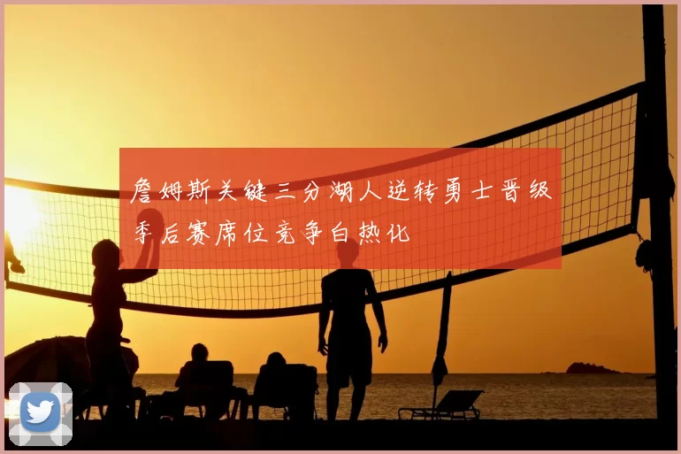 詹姆斯关键三分湖人逆转勇士晋级季后赛席位竞争白热化