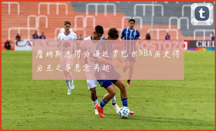 詹姆斯总得分逼近贾巴尔NBA历史得分王之争悬念再起