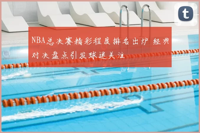 NBA总决赛精彩程度排名出炉 经典对决盘点引发球迷关注