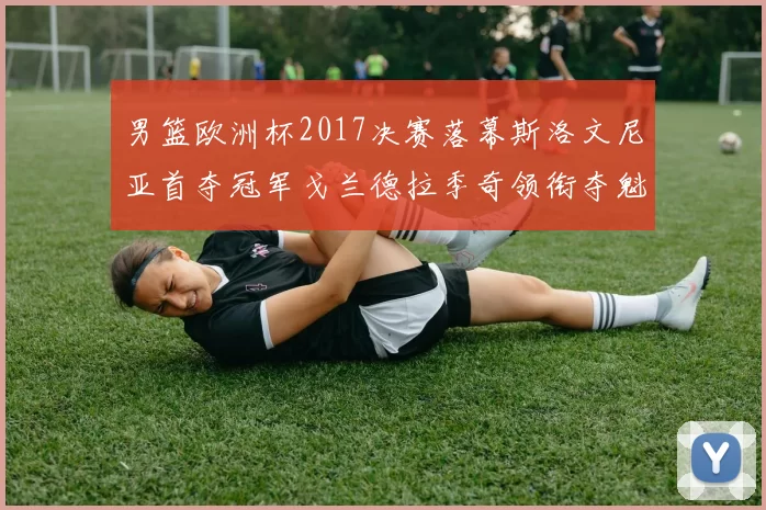 男篮欧洲杯2017决赛落幕斯洛文尼亚首夺冠军戈兰德拉季奇领衔夺魁