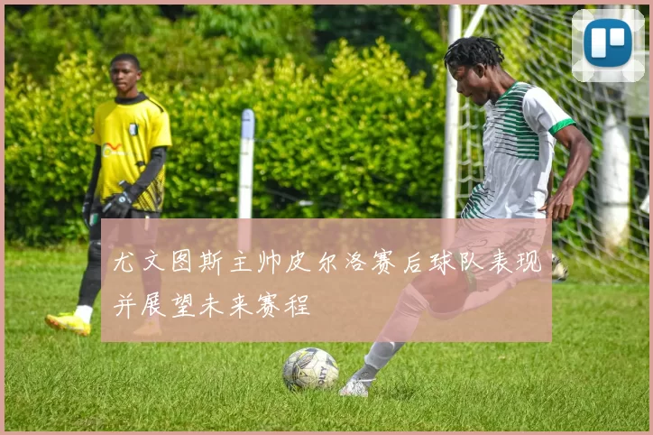 尤文图斯主帅皮尔洛赛后球队表现并展望未来赛程