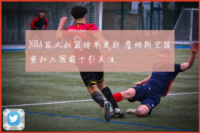 NBA百大扣篮榜单更新 詹姆斯空接重扣入围前十引关注