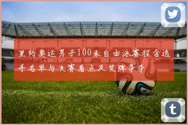 里约奥运男子100米自由泳赛程含选手名单与决赛看点及奖牌争夺