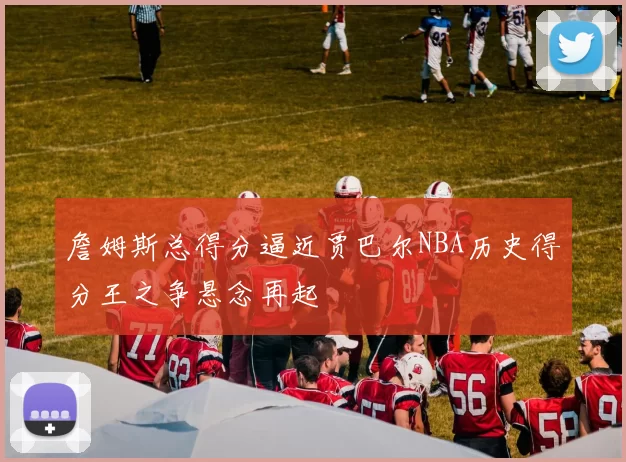 詹姆斯总得分逼近贾巴尔NBA历史得分王之争悬念再起