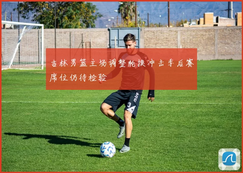 吉林男篮主场调整轮换冲击季后赛席位仍待检验