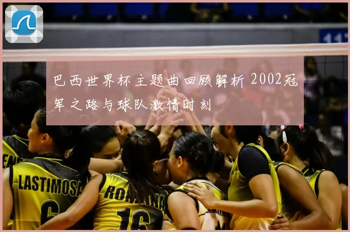 巴西世界杯主题曲回顾解析 2002冠军之路与球队激情时刻