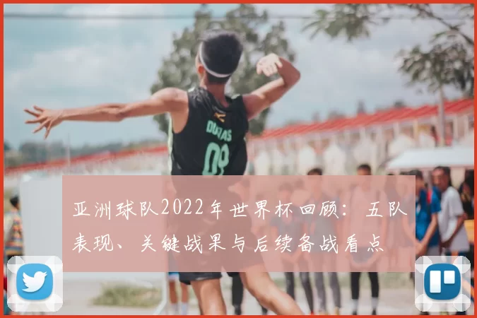 亚洲球队2022年世界杯回顾：五队表现、关键战果与后续备战看点
