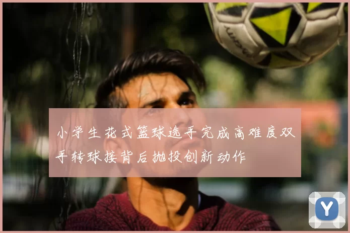 小学生花式篮球选手完成高难度双手转球接背后抛投创新动作