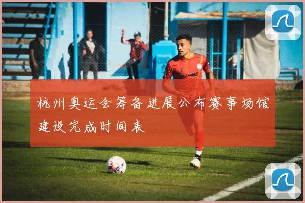 杭州奥运会筹备进展公布赛事场馆建设完成时间表