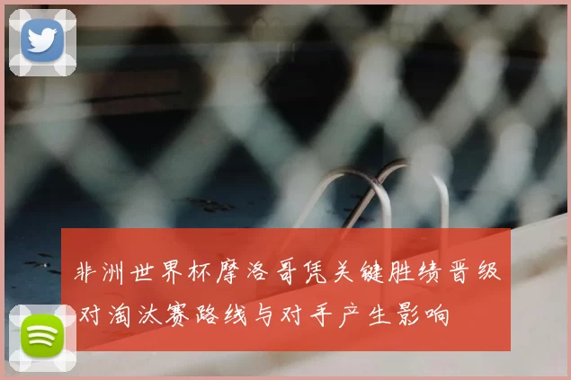 非洲世界杯摩洛哥凭关键胜绩晋级 对淘汰赛路线与对手产生影响