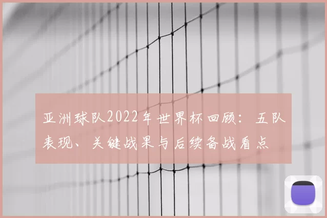 亚洲球队2022年世界杯回顾：五队表现、关键战果与后续备战看点