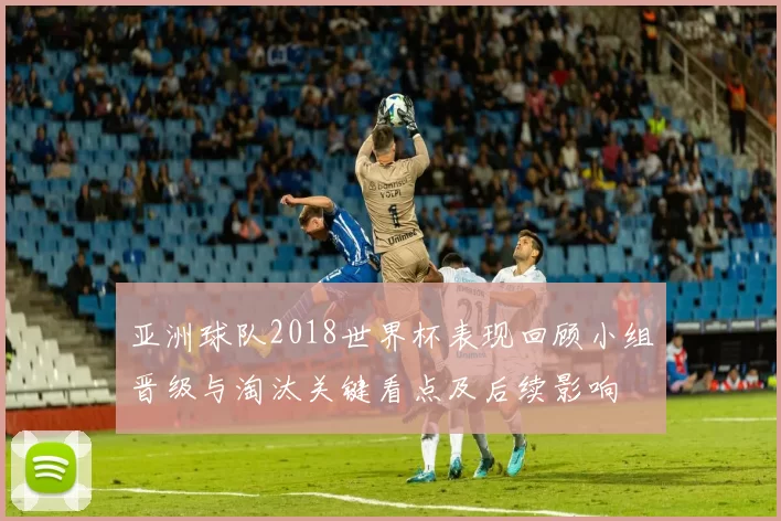 亚洲球队2018世界杯表现回顾小组晋级与淘汰关键看点及后续影响