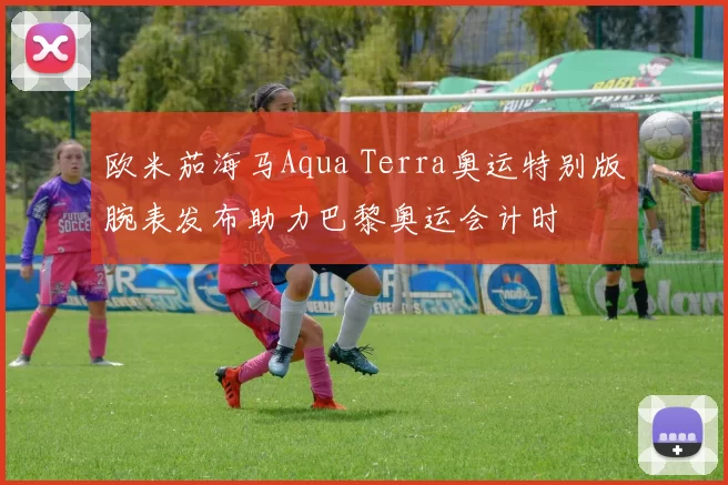 欧米茄海马Aqua Terra奥运特别版腕表发布助力巴黎奥运会计时