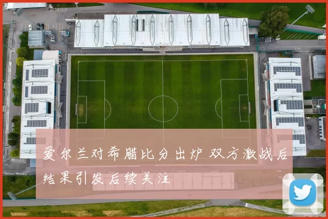 爱尔兰对希腊比分出炉 双方激战后结果引发后续关注