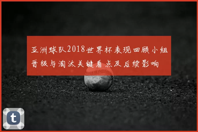 亚洲球队2018世界杯表现回顾小组晋级与淘汰关键看点及后续影响
