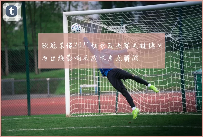 欧冠录像2021切尔西决赛关键镜头与出线影响及战术看点解读