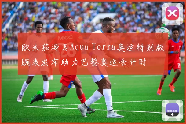 欧米茄海马Aqua Terra奥运特别版腕表发布助力巴黎奥运会计时