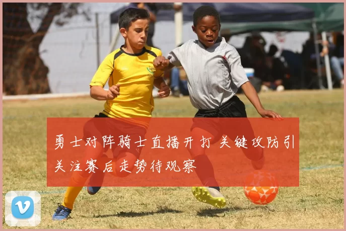 勇士对阵骑士直播开打 关键攻防引关注赛后走势待观察